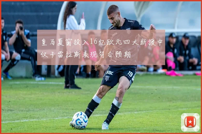 皇马夏窗投入16亿欧元四大新援中仅卡雷拉斯表现符合预期