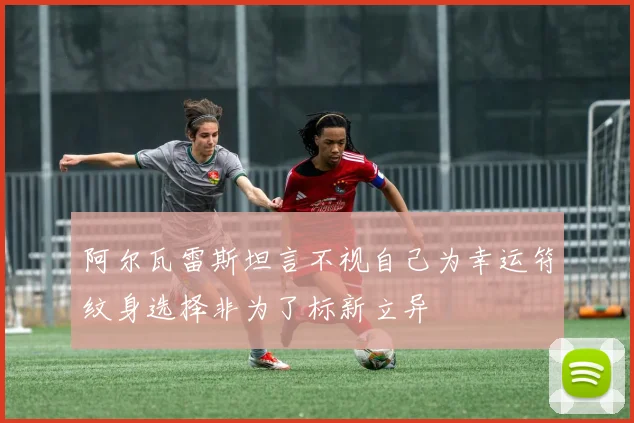 阿尔瓦雷斯坦言不视自己为幸运符纹身选择非为了标新立异