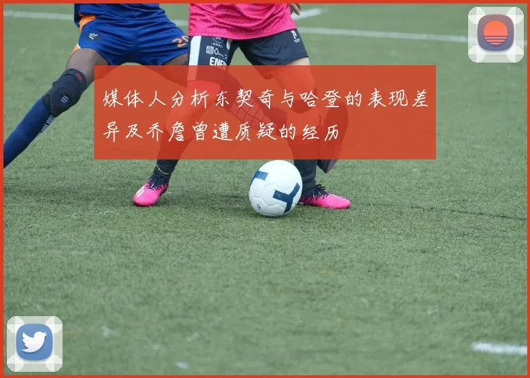 媒体人分析东契奇与哈登的表现差异及乔詹曾遭质疑的经历