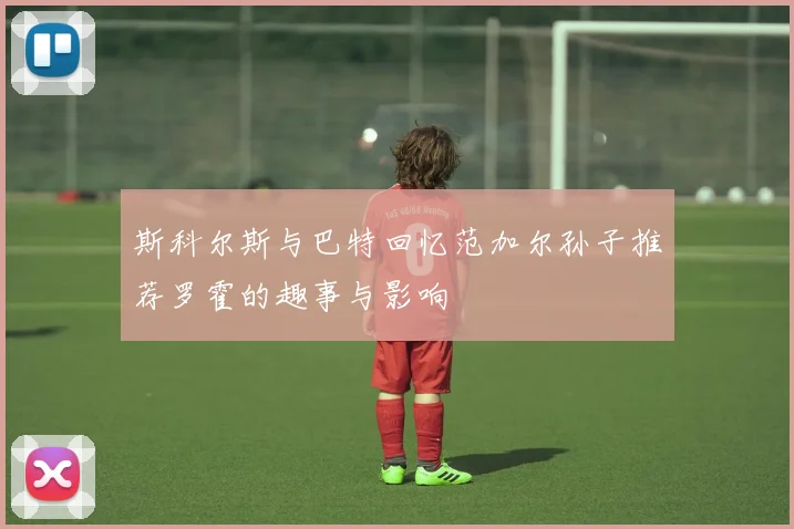 斯科尔斯与巴特回忆范加尔孙子推荐罗霍的趣事与影响