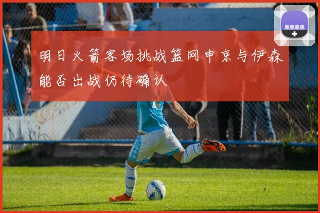 明日火箭客场挑战篮网申京与伊森能否出战仍待确认