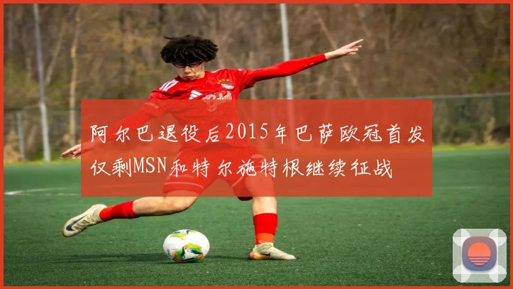 阿尔巴退役后2015年巴萨欧冠首发仅剩MSN和特尔施特根继续征战