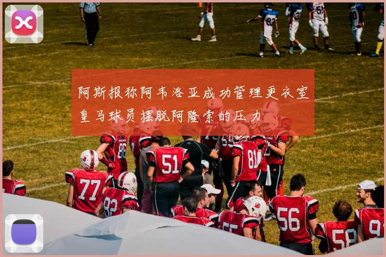 阿斯报称阿韦洛亚成功管理更衣室皇马球员摆脱阿隆索的压力