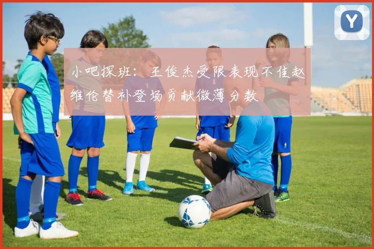 小吧探班：王俊杰受限表现不佳赵维伦替补登场贡献微薄分数