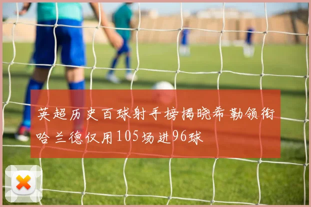 英超历史百球射手榜揭晓希勒领衔哈兰德仅用105场进96球
