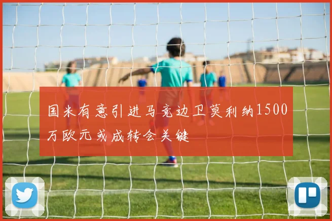 国米有意引进马竞边卫莫利纳1500万欧元或成转会关键