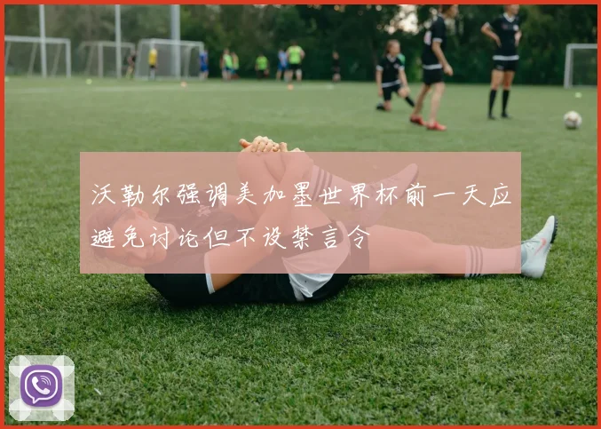 沃勒尔强调美加墨世界杯前一天应避免讨论但不设禁言令