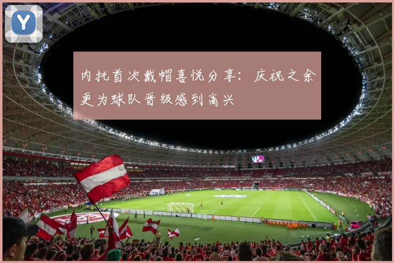 内托首次戴帽喜悦分享：庆祝之余更为球队晋级感到高兴