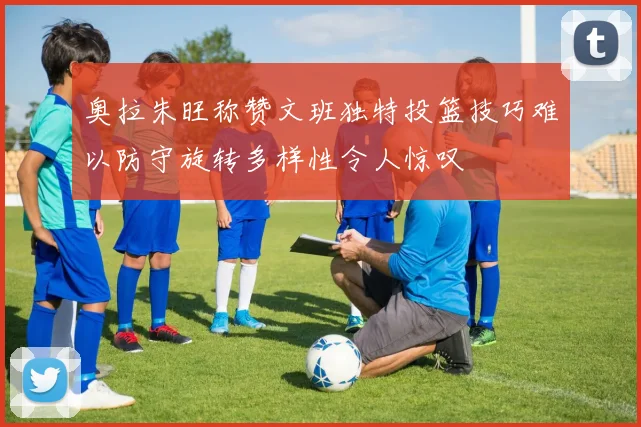 奥拉朱旺称赞文班独特投篮技巧难以防守旋转多样性令人惊叹