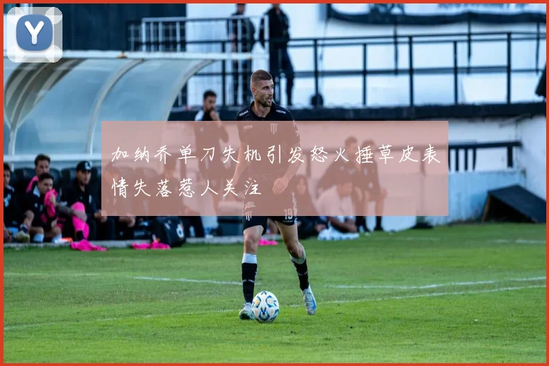 加纳乔单刀失机引发怒火捶草皮表情失落惹人关注