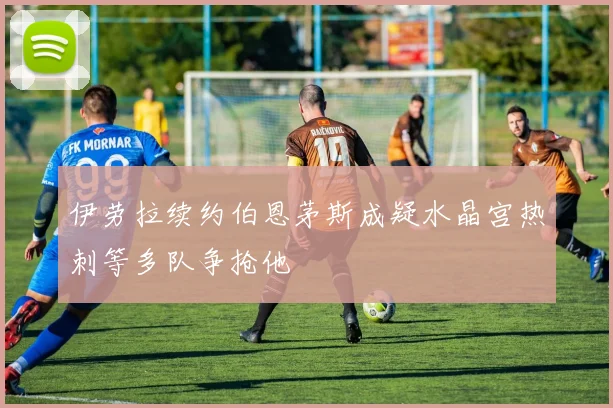 伊劳拉续约伯恩茅斯成疑水晶宫热刺等多队争抢他