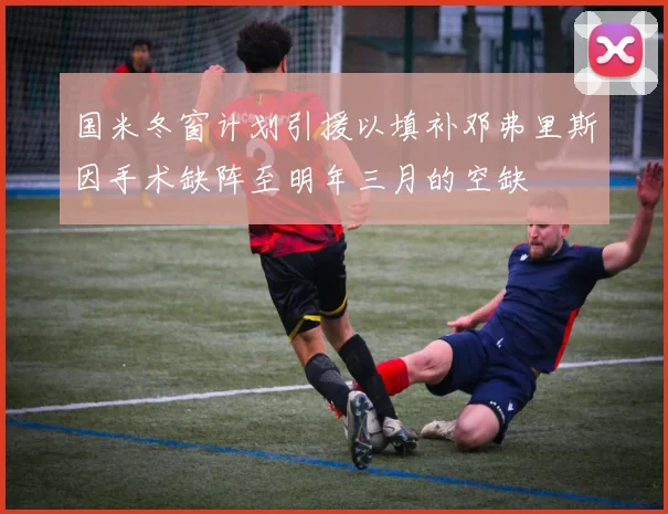 国米冬窗计划引援以填补邓弗里斯因手术缺阵至明年三月的空缺