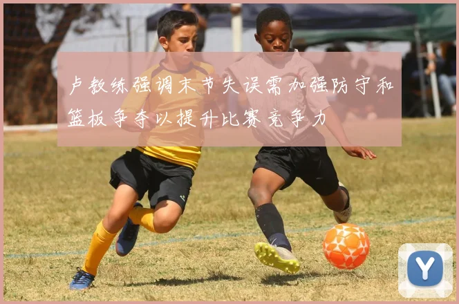 卢教练强调末节失误需加强防守和篮板争夺以提升比赛竞争力