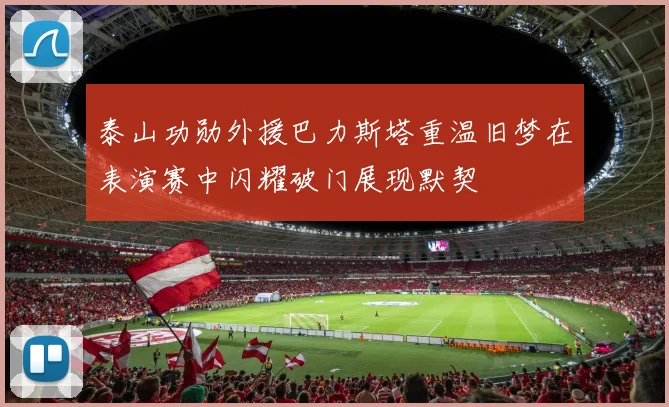 泰山功勋外援巴力斯塔重温旧梦在表演赛中闪耀破门展现默契