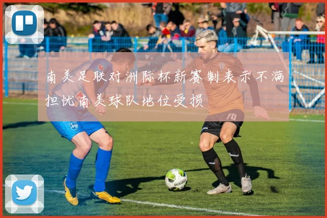 南美足联对洲际杯新赛制表示不满担忧南美球队地位受损