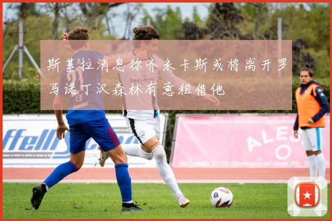 斯基拉消息称齐米卡斯或将离开罗马诺丁汉森林有意租借他