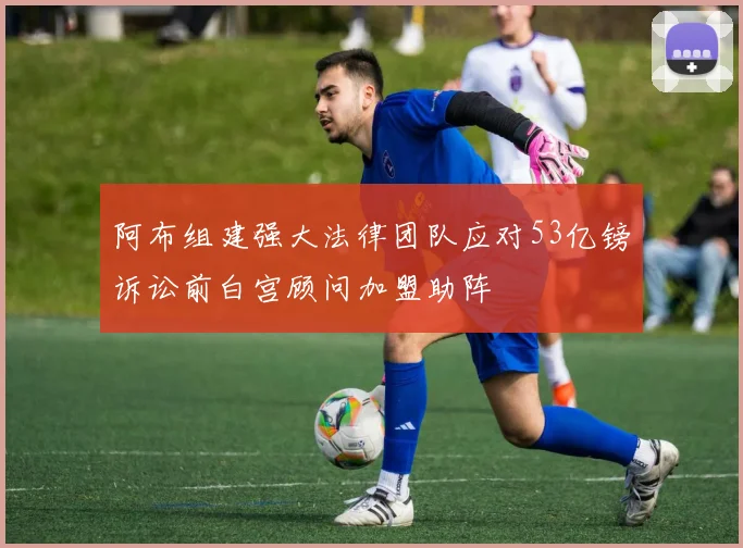 阿布组建强大法律团队应对53亿镑诉讼前白宫顾问加盟助阵