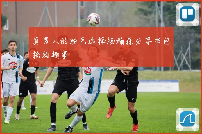 真男人的粉色选择杨瀚森分享书包抢购趣事