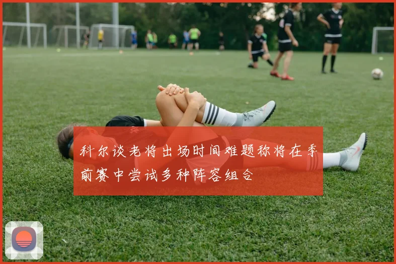 科尔谈老将出场时间难题称将在季前赛中尝试多种阵容组合