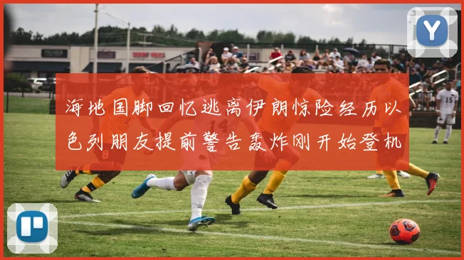 海地国脚回忆逃离伊朗惊险经历以色列朋友提前警告轰炸刚开始登机时刻