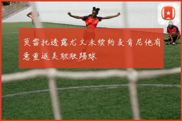 莫雷托透露尤文未续约麦肯尼他有意重返美职联踢球